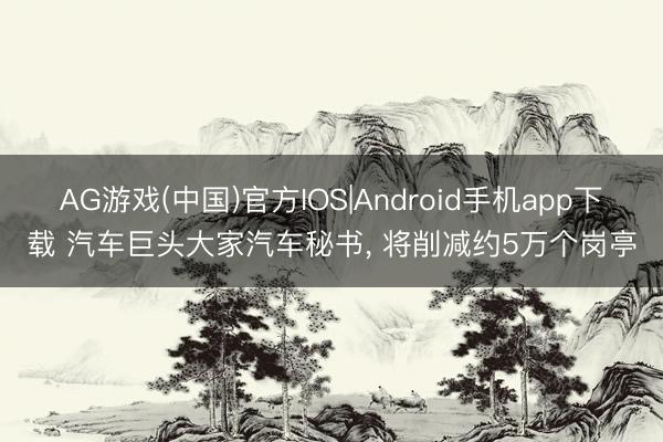 AG游戏(中国)官方IOS|Android手机app下载 汽车巨头大家汽车秘书， 将削减约5万个岗亭