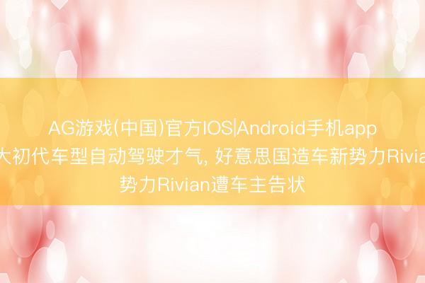 AG游戏(中国)官方IOS|Android手机app下载 涉嫌夸大初代车型自动驾驶才气， 好意思国造车新势力Rivian遭车主告状