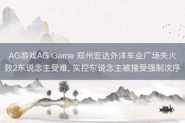 AG游戏AG Game 郑州宏达外洋车业广场失火致2东说念主受难， 实控东说念主被接受强制次序